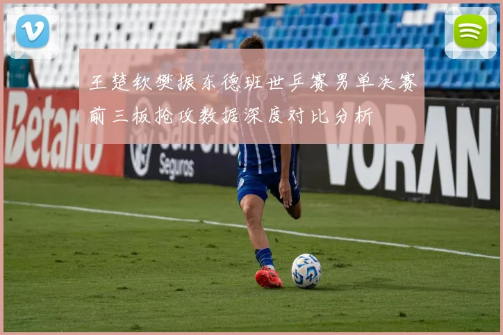 王楚钦樊振东德班世乒赛男单决赛前三板抢攻数据深度对比分析