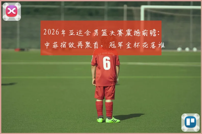 2026年亚运会男篮决赛震撼前瞻：中菲宿敌再聚首，冠军金杯花落谁家