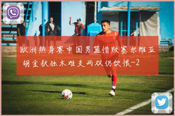 欧洲热身赛中国男篮惜败塞尔维亚 胡金秋独木难支两双仍饮恨