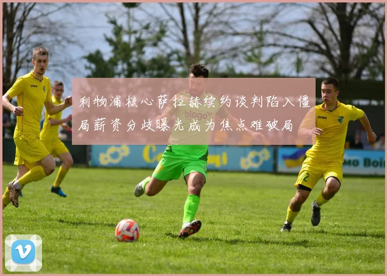 利物浦核心萨拉赫续约谈判陷入僵局薪资分歧曝光成为焦点难破局