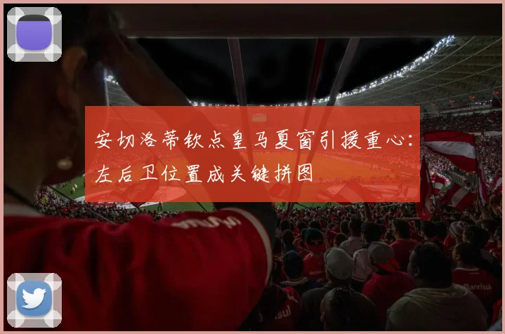 安切洛蒂钦点皇马夏窗引援重心：左后卫位置成关键拼图