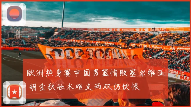 欧洲热身赛中国男篮惜败塞尔维亚 胡金秋独木难支两双仍饮恨