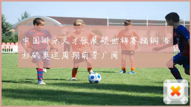 中国游泳天才张展硕世锦赛摘铜 洛杉矶奥运周期前景广阔
