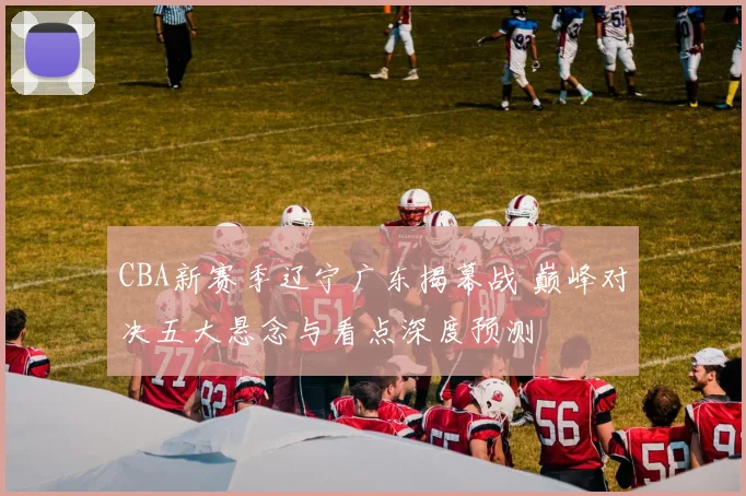 CBA新赛季辽宁广东揭幕战 巅峰对决五大悬念与看点深度预测