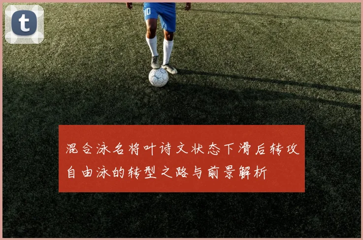 混合泳名将叶诗文状态下滑后转攻自由泳的转型之路与前景解析