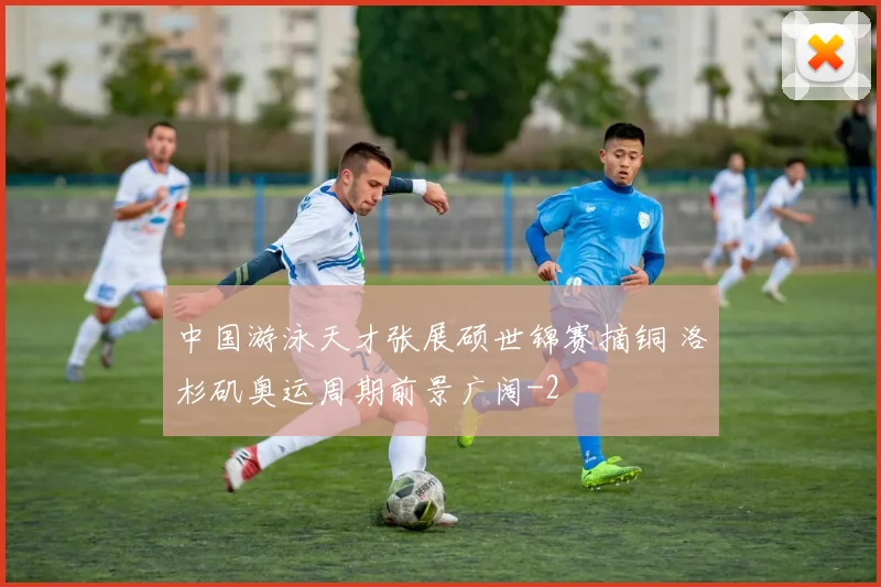 中国游泳天才张展硕世锦赛摘铜 洛杉矶奥运周期前景广阔