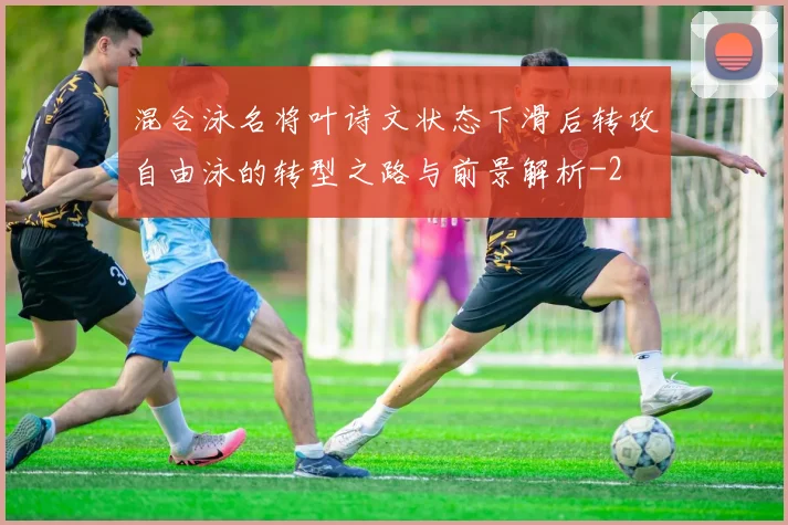 混合泳名将叶诗文状态下滑后转攻自由泳的转型之路与前景解析