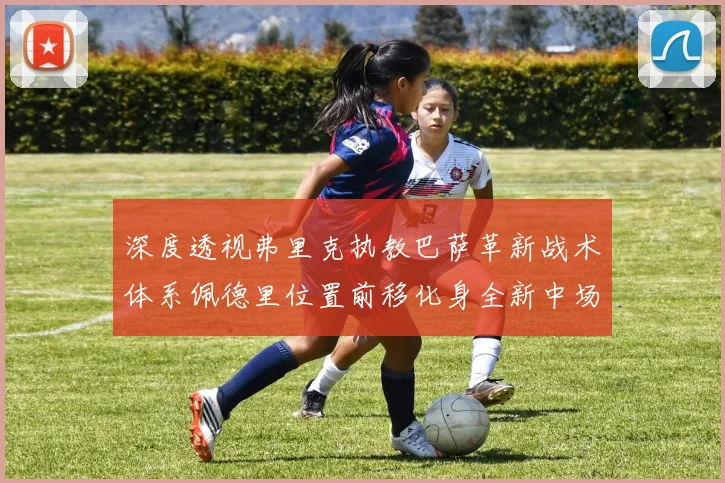 深度透视弗里克执教巴萨革新战术体系佩德里位置前移化身全新中场组织核心