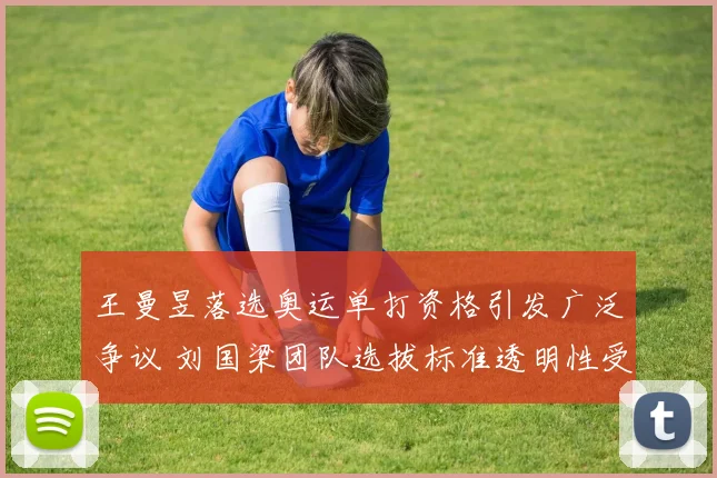 王曼昱落选奥运单打资格引发广泛争议 刘国梁团队选拔标准透明性受多方质疑