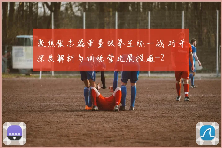 聚焦张志磊重量级拳王统一战 对手深度解析与训练营进展报道