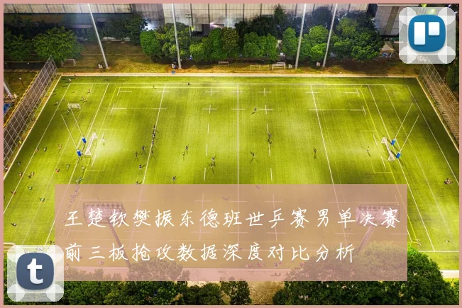王楚钦樊振东德班世乒赛男单决赛前三板抢攻数据深度对比分析