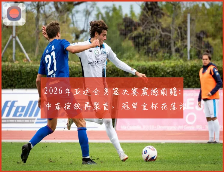 2026年亚运会男篮决赛震撼前瞻:中菲宿敌再聚首,冠军金杯花落谁家